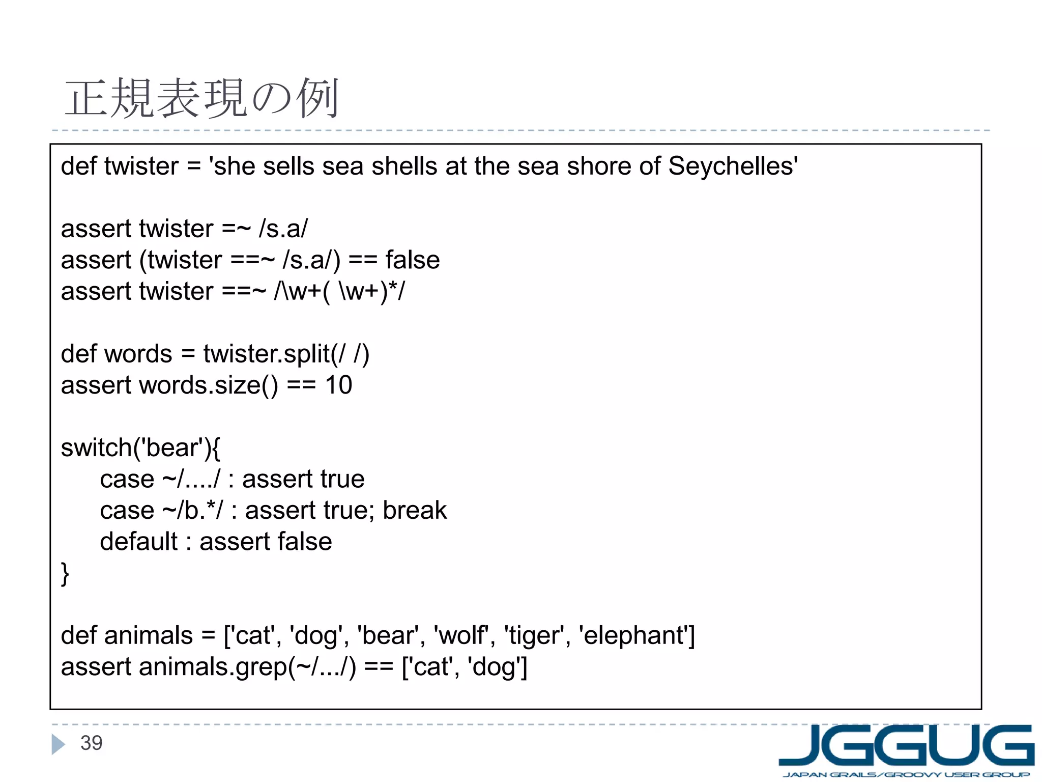 正規表現の例 def twister = 'she sells sea shells at the sea shore of Seychelles' assert twister =~ /s.a/ assert (twister ==~ /s.a/) == false assert twister ==~ /\w+( \w+)*/ def words = twister.split(/ /) assert words.size() == 10 switch('bear'){ case ~/..../ : assert true case ~/b.*/ : assert true; break default : assert false } def animals = ['cat', 'dog', 'bear', 'wolf', 'tiger', 'elephant'] assert animals.grep(~/.../) == ['cat', 'dog'] 