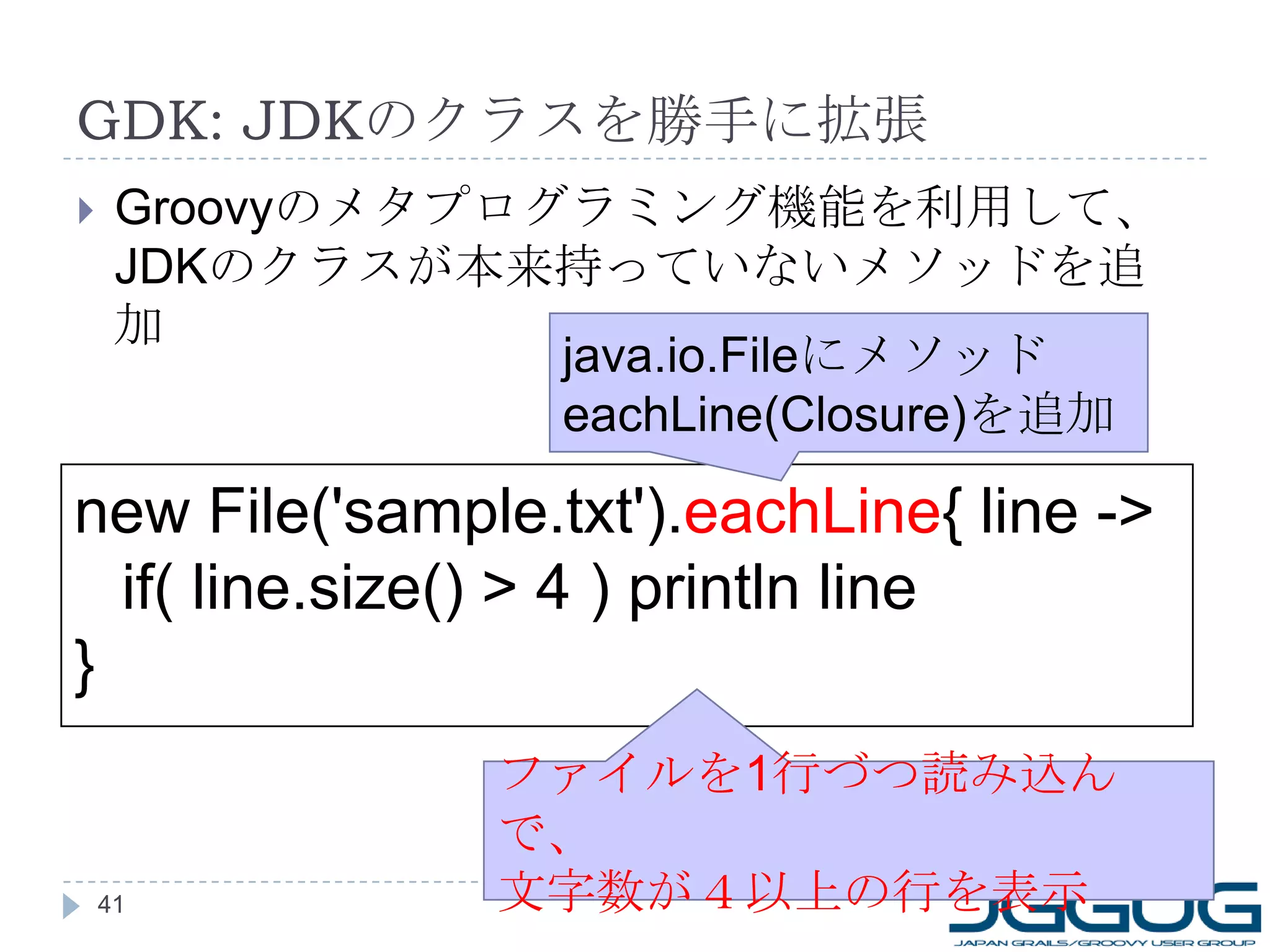 GDK: JDK のクラスを勝手に拡張 Groovy のメタプログラミング機能を利用して、 JDK のクラスが本来持っていないメソッドを追加 new File('sample.txt'). eachLine { line -> if( line.size() > 4 ) println line } ファイルを 1 行づつ読み込んで、 文字数が４以上の行を表示 java.io.File にメソッド eachLine(Closure) を追加 