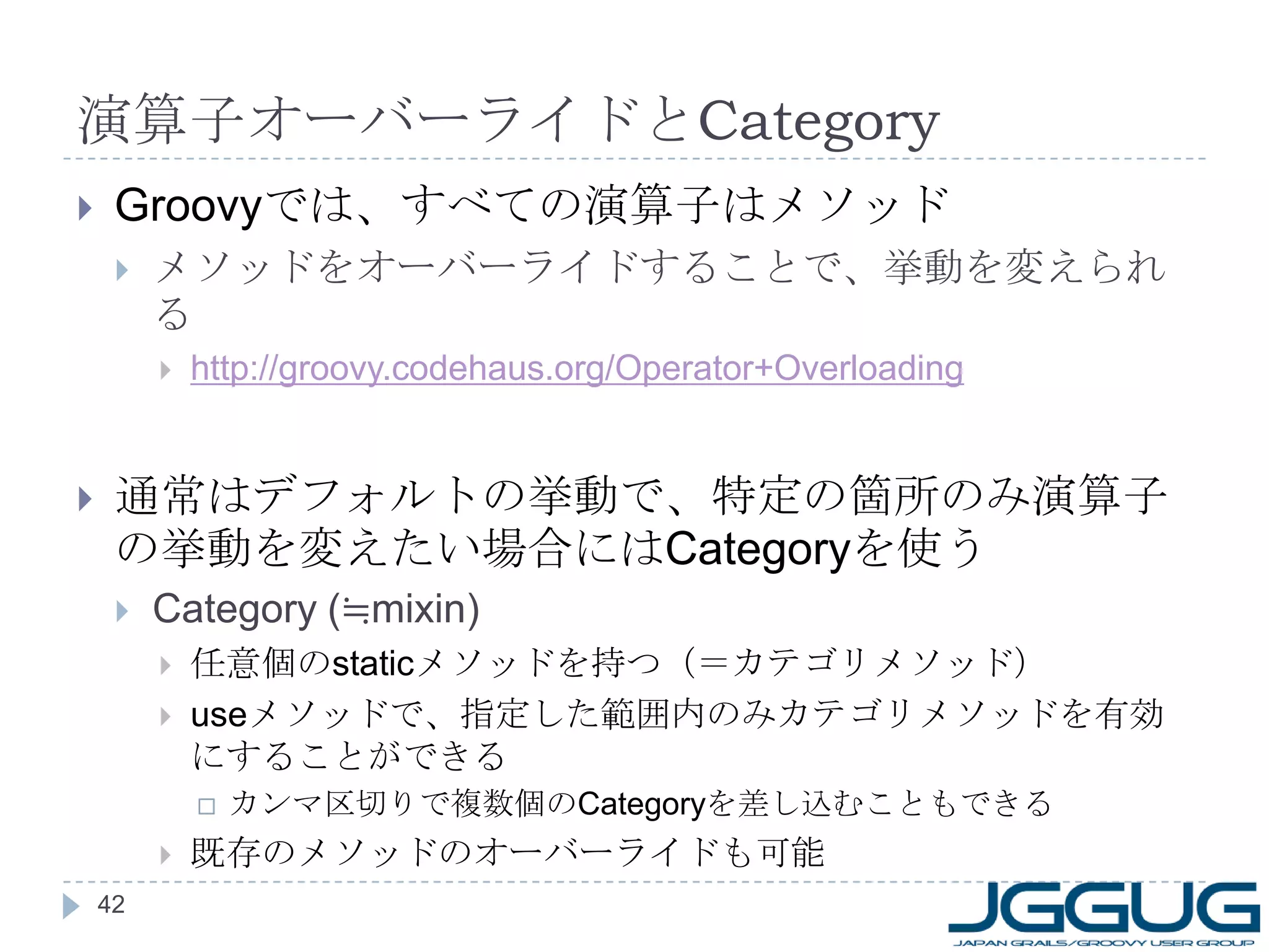 演算子オーバーライドと Category Groovy では、すべての演算子はメソッド メソッドをオーバーライドすることで、挙動を変えられる http://groovy.codehaus.org/Operator+Overloading 通常はデフォルトの挙動で、特定の箇所のみ演算子の挙動を変えたい場合には Category を使う Category (≒mixin) 任意個の static メソッドを持つ（＝カテゴリメソッド） use メソッドで、指定した範囲内のみカテゴリメソッドを有効にすることができる カンマ区切りで複数個の Category を差し込むこともできる 既存のメソッドのオーバーライドも可能 