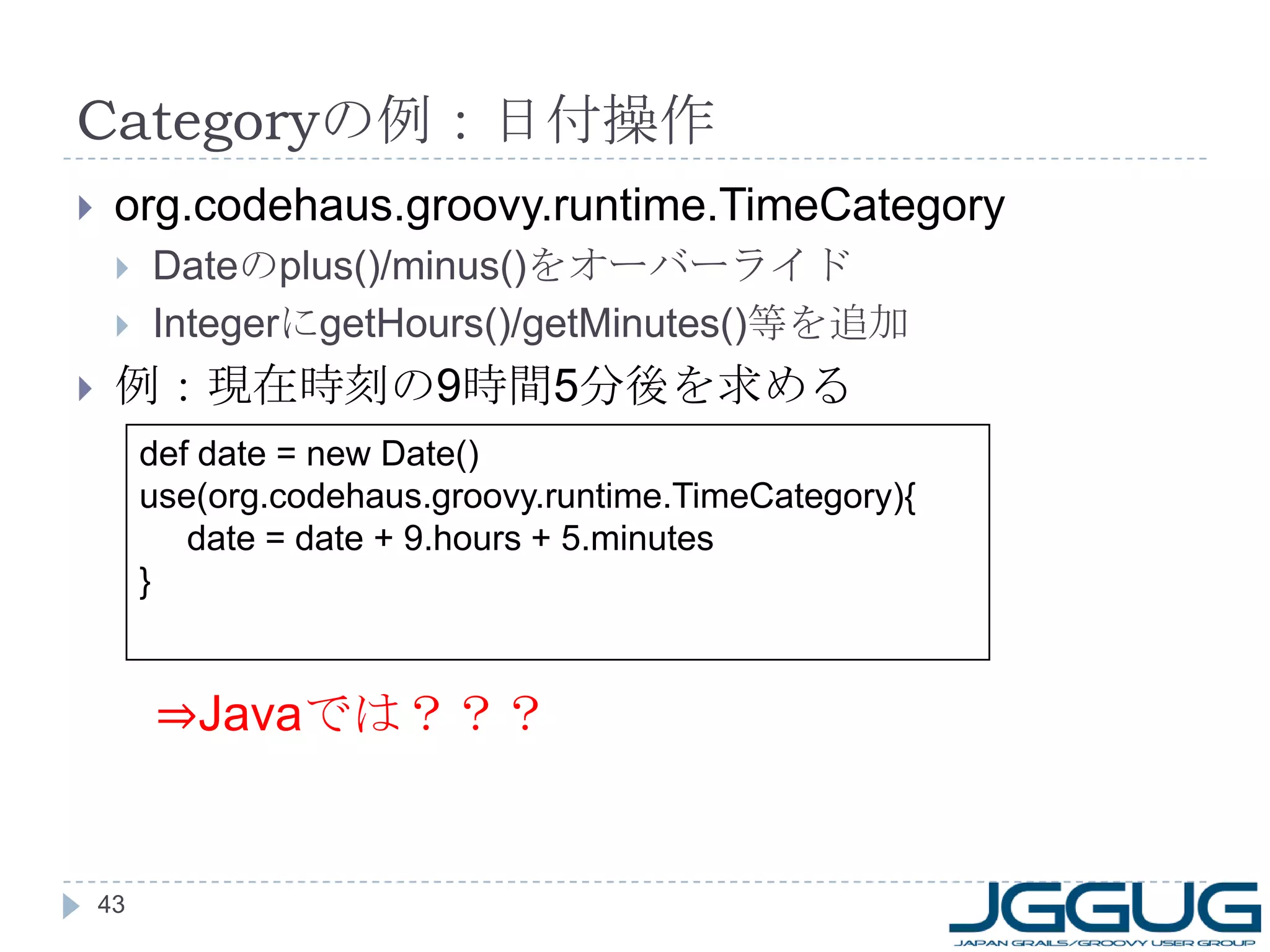 Category の例：日付操作 org.codehaus.groovy.runtime.TimeCategory Date の plus()/minus() をオーバーライド Integer に getHours()/getMinutes() 等を追加 例：現在時刻の 9 時間 5 分後を求める def date = new Date() use(org.codehaus.groovy.runtime.TimeCategory){ date = date + 9.hours + 5.minutes } ⇒ Java では？？？ 