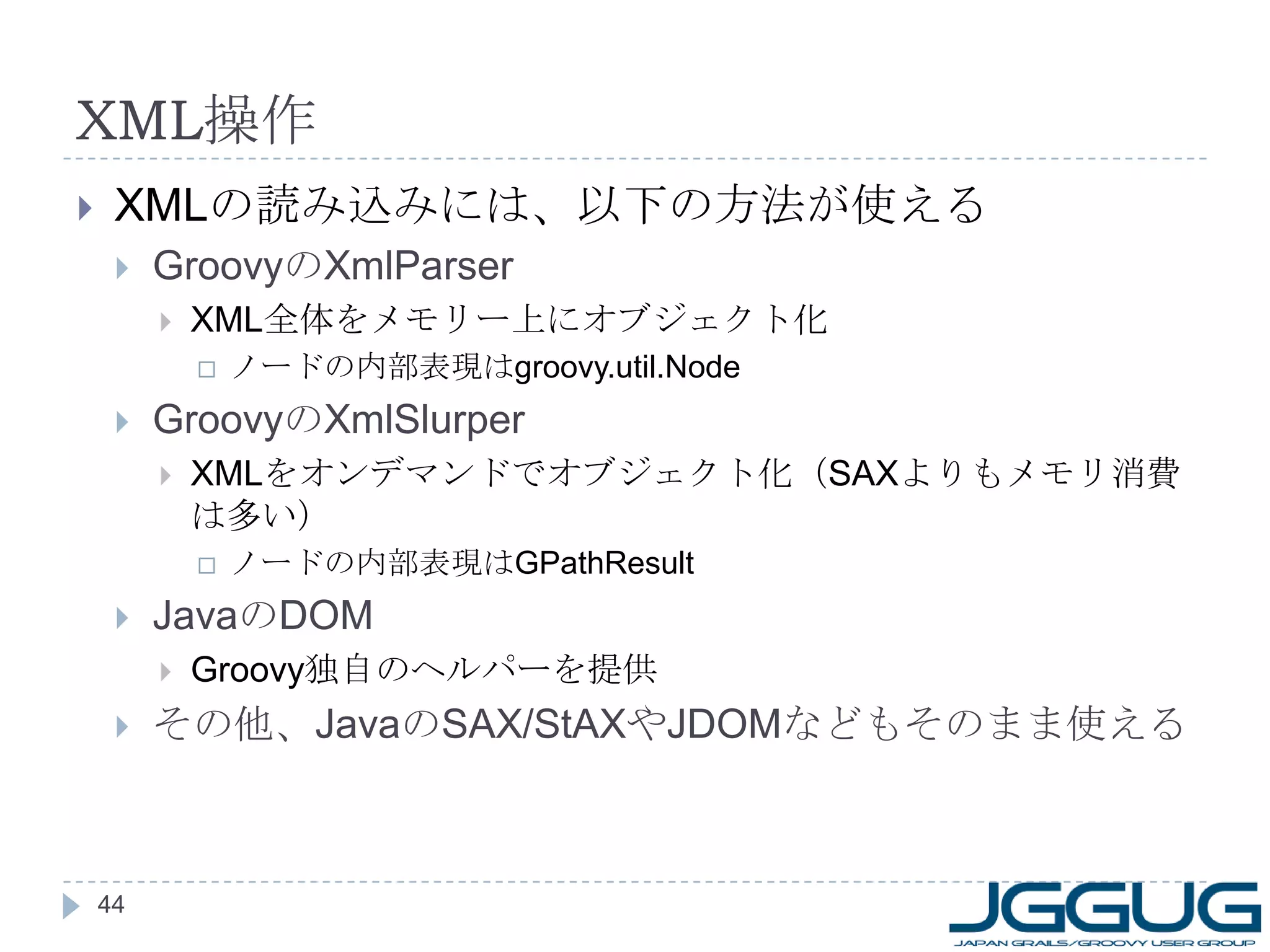 XML 操作 XML の読み込みには、以下の方法が使える Groovy の XmlParser XML 全体をメモリー上にオブジェクト化 ノードの内部表現は groovy.util.Node Groovy の XmlSlurper XML をオンデマンドでオブジェクト化（ SAX よりもメモリ消費は多い） ノードの内部表現は GPathResult Java の DOM Groovy 独自のヘルパーを提供 その他、 Java の SAX/StAX や JDOM などもそのまま使える 