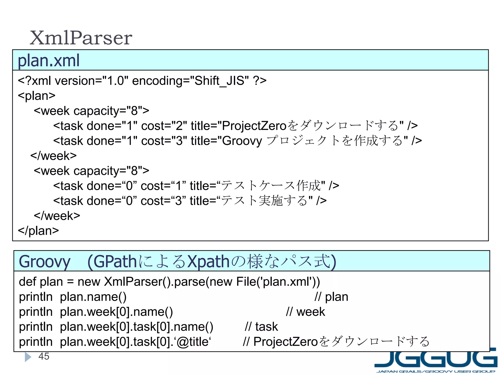 XmlParser def plan = new XmlParser().parse(new File('plan.xml')) println  plan.name() 　　　　　　　　　　　　　　　 // plan println  plan.week[0].name() 　　　　　　　　　 // week println  plan.week[0].task[0].name()  // task println  plan.week[0].task[0].‘@title‘  // ProjectZero をダウンロードする <?xml version="1.0" encoding="Shift_JIS" ?>  <plan> 　  <week capacity="8"> 　　 <task done="1" cost="2" title="ProjectZero をダウンロードする " /> 　　 <task done="1" cost="3" title="Groovy  プロジェクトを作成する " /> 　 </week> 　 <week capacity="8"> 　　  <task done=“0” cost=“1” title=“ テストケース作成 " /> 　　 <task done=“0” cost=“3” title=“ テスト実施する " /> 　 </week>  </plan> plan.xml Groovy 　 (GPath による Xpath の様なパス式 ) 