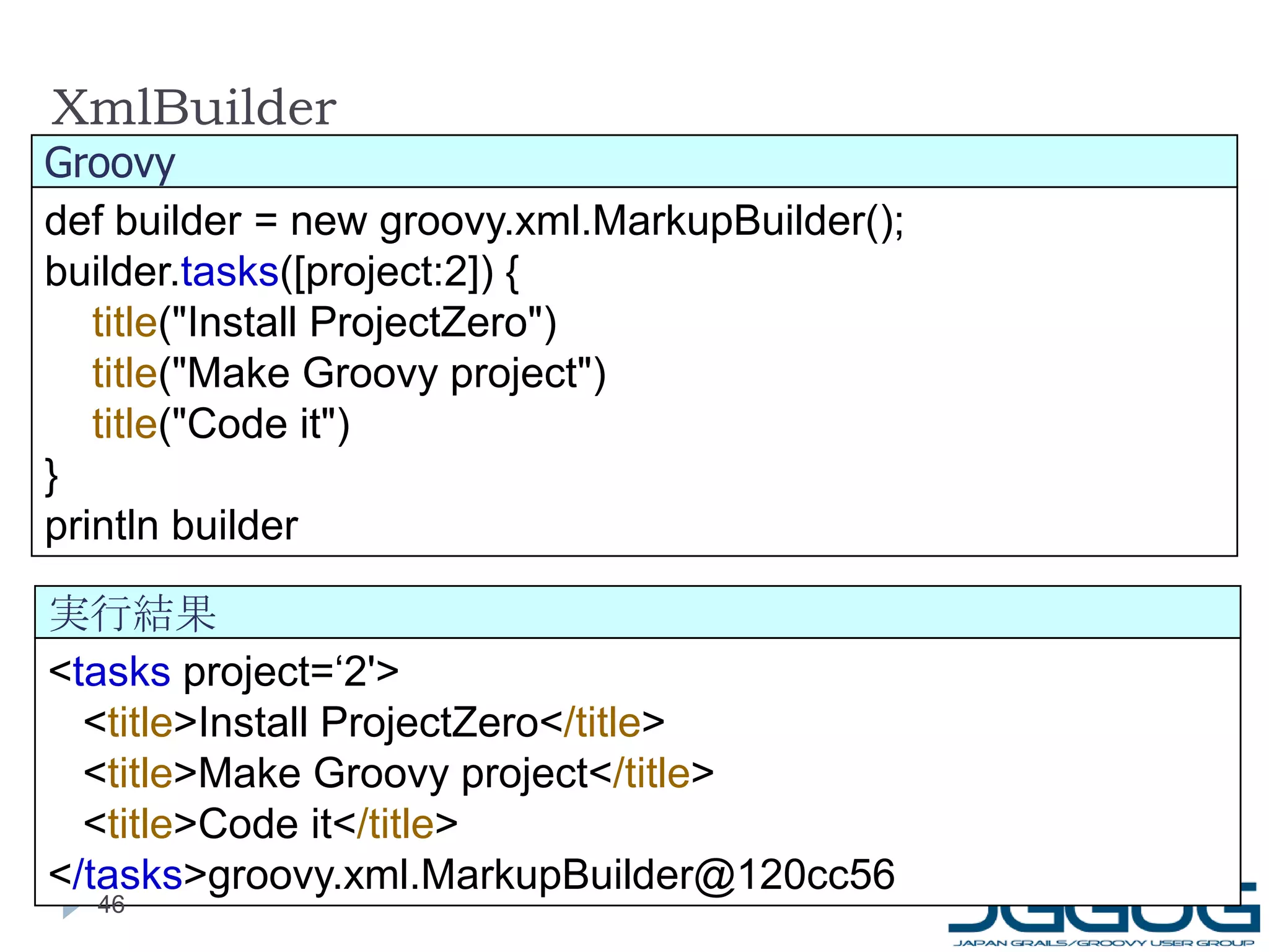 XmlBuilder < tasks  project=‘2'> < title >Install ProjectZero< /title > < title >Make Groovy project< /title > < title >Code it< /title > < /tasks >groovy.xml.MarkupBuilder@120cc56 def builder = new groovy.xml.MarkupBuilder(); builder. tasks ([project:2]) { title ("Install ProjectZero") title ("Make Groovy project") title ("Code it") } println builder Groovy 実行結果 