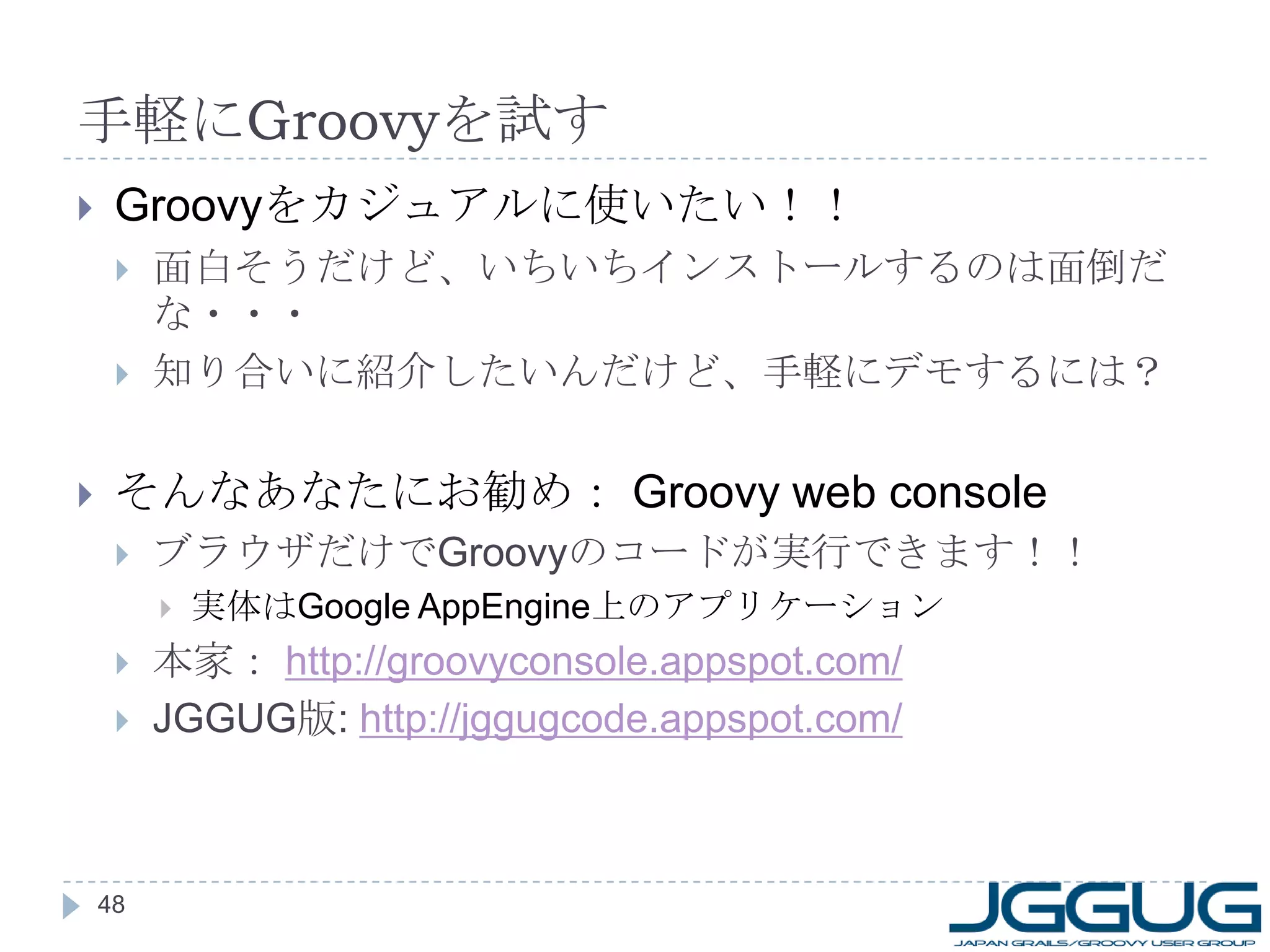 手軽に Groovy を試す Groovy をカジュアルに使いたい！！ 面白そうだけど、いちいちインストールするのは面倒だな・・・ 知り合いに紹介したいんだけど、手軽にデモするには？ そんなあなたにお勧め：  Groovy web console ブラウザだけで Groovy のコードが実行できます！！ 実体は Google AppEngine 上のアプリケーション 本家：  http://groovyconsole.appspot.com/ JGGUG 版 :  http://jggugcode.appspot.com/ 