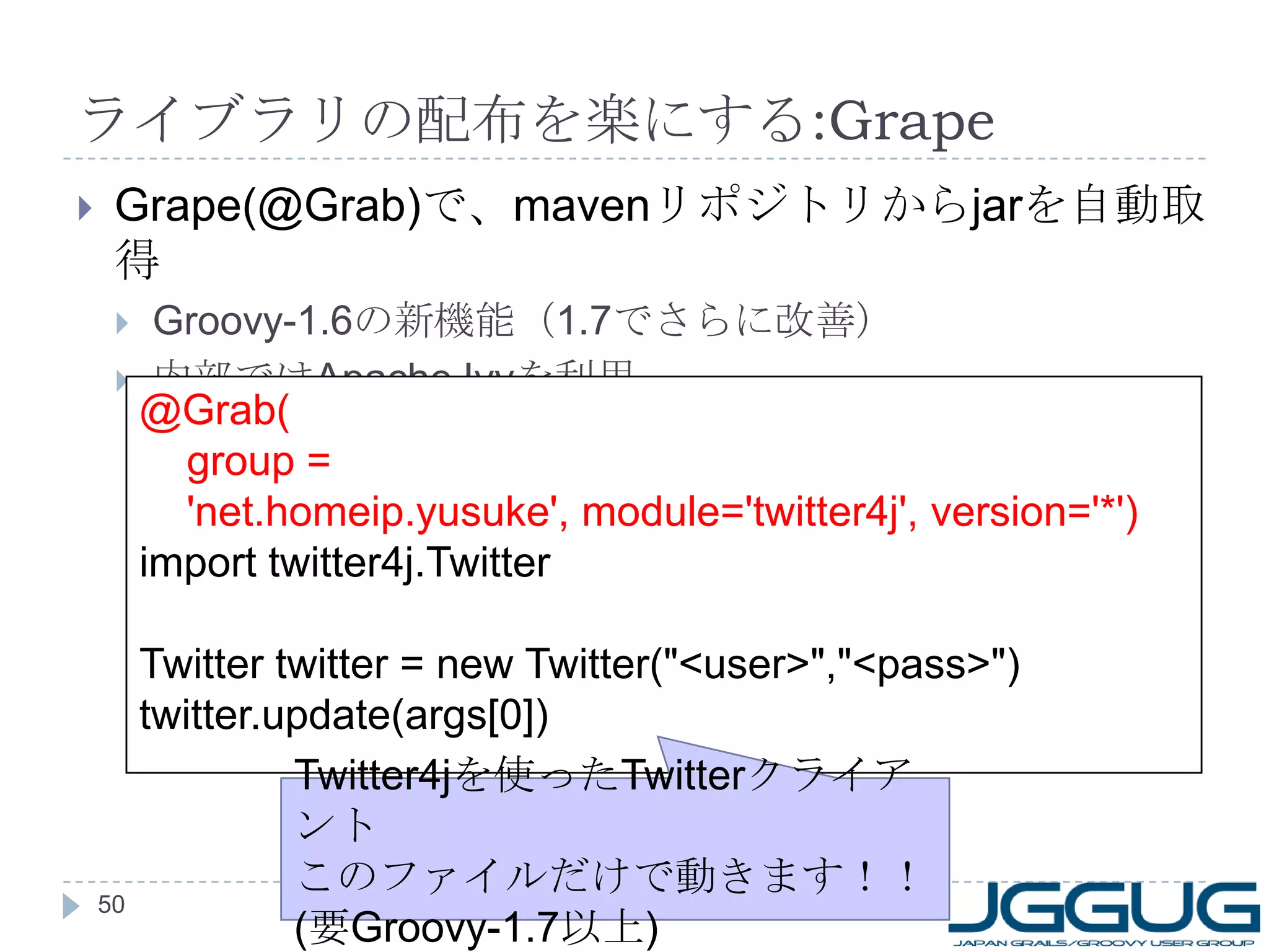 ライブラリの配布を楽にする :Grape Grape(@Grab) で、 maven リポジトリから jar を自動取得 Groovy-1.6 の新機能（ 1.7 でさらに改善） 内部では Apache Ivy を利用 @Grab( group = 'net.homeip.yusuke', module='twitter4j', version='*') import twitter4j.Twitter Twitter twitter = new Twitter("<user>","<pass>") twitter.update(args[0]) Twitter4j を使った Twitter クライアント このファイルだけで動きます！！ ( 要 Groovy-1.7 以上 ) 