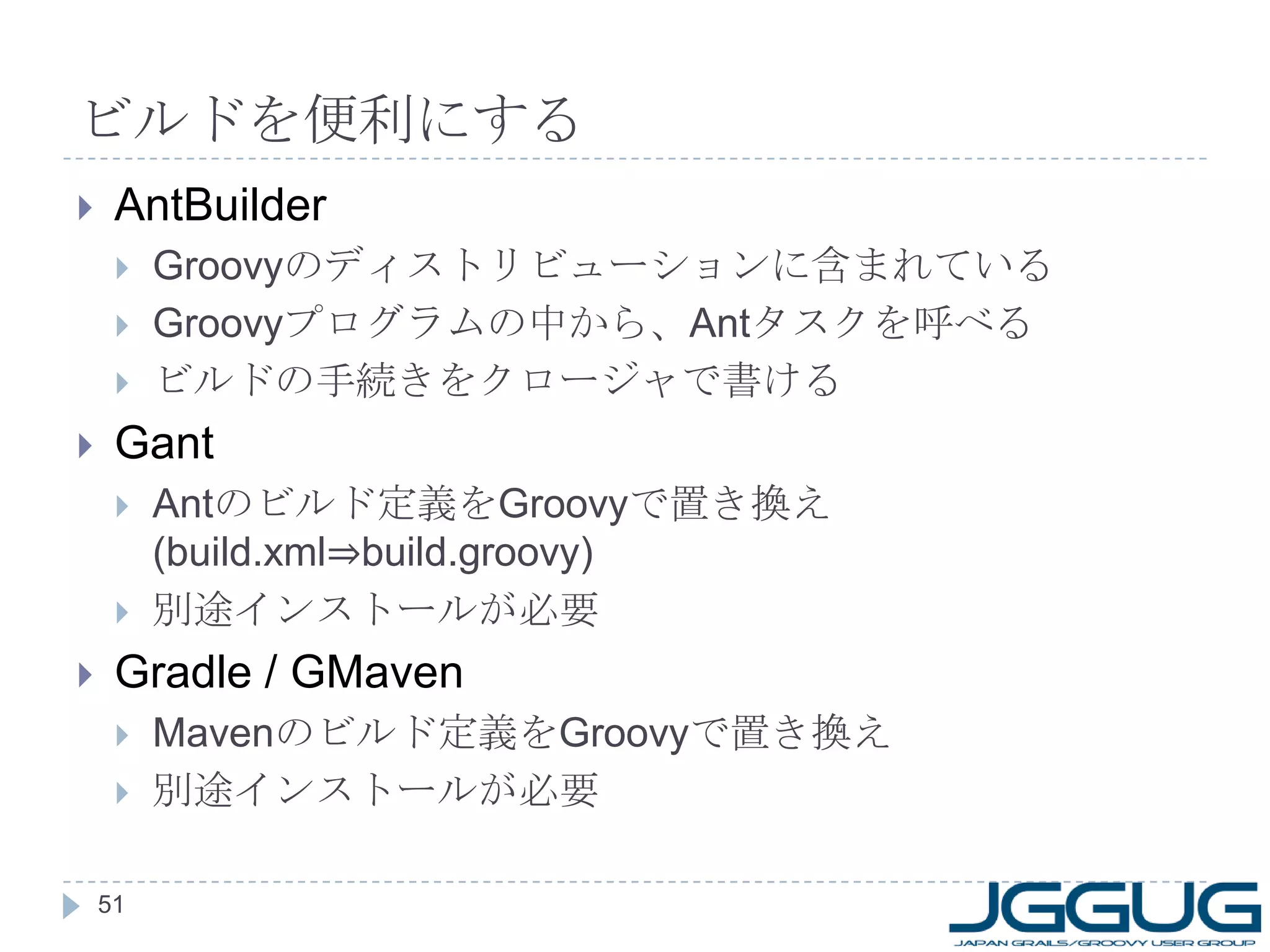 ビルドを便利にする AntBuilder Groovy のディストリビューションに含まれている Groovy プログラムの中から、 Ant タスクを呼べる ビルドの手続きをクロージャで書ける Gant Ant のビルド定義を Groovy で置き換え (build.xml⇒build.groovy) 別途インストールが必要 Gradle / GMaven Maven のビルド定義を Groovy で置き換え 別途インストールが必要 