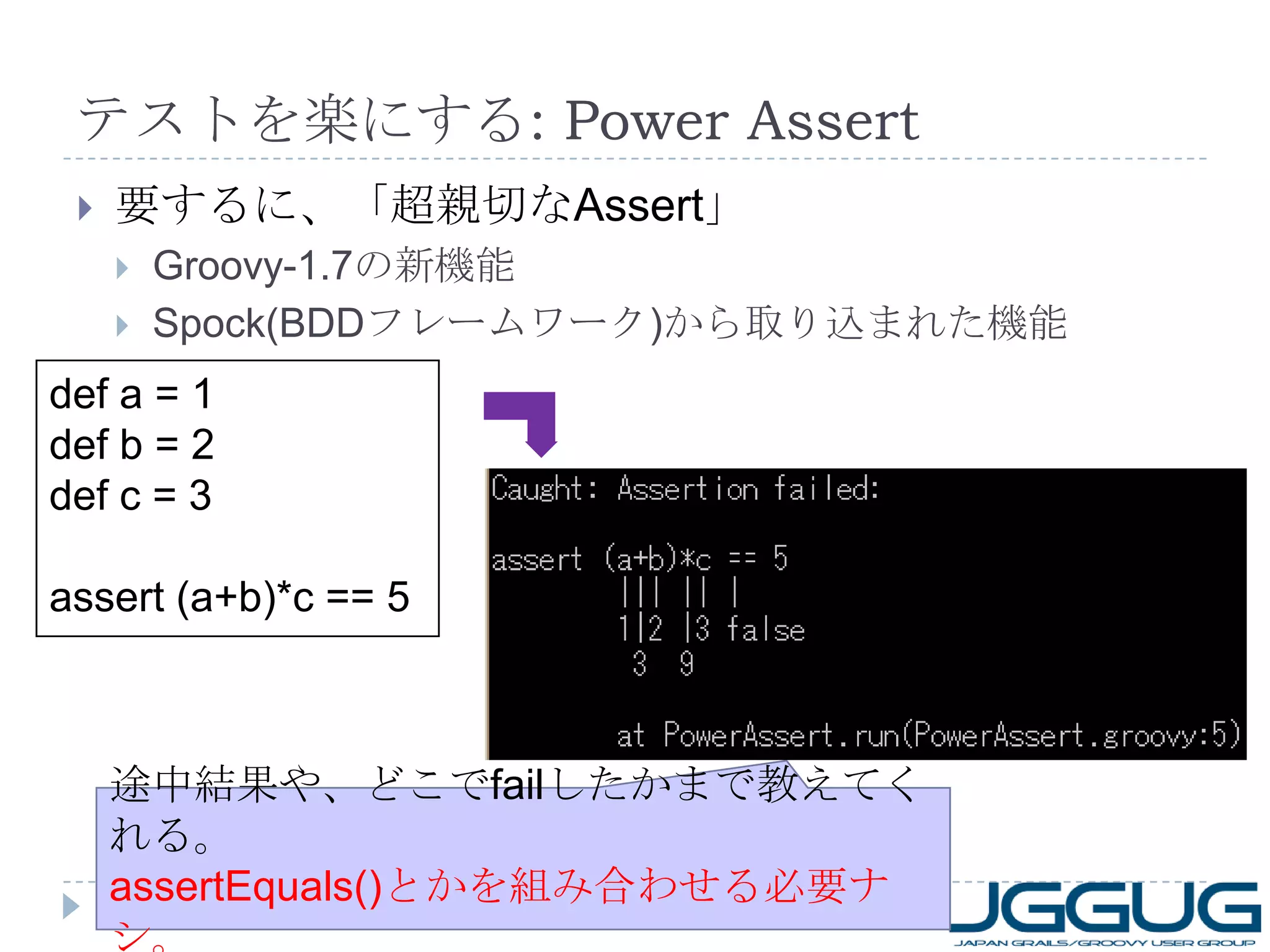テストを楽にする : Power Assert 要するに、「超親切な Assert 」 Groovy-1.7 の新機能 Spock(BDD フレームワーク ) から取り込まれた機能 def a = 1 def b = 2 def c = 3 assert (a+b)*c == 5 途中結果や、どこで fail したかまで教えてくれる。 assertEquals() とかを組み合わせる必要ナシ。 