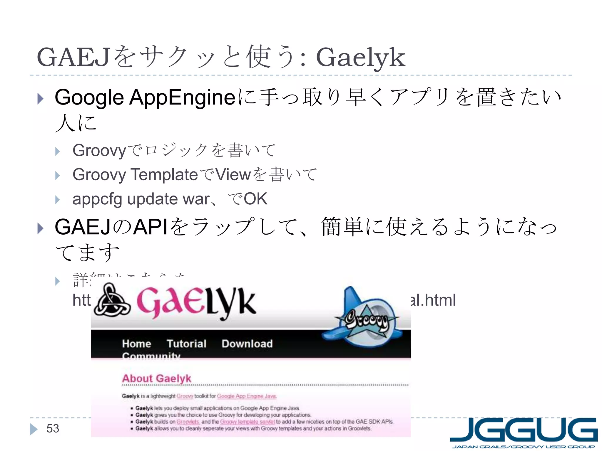 GAEJ をサクッと使う : Gaelyk Google AppEngine に手っ取り早くアプリを置きたい人に Groovy でロジックを書いて Groovy Template で View を書いて appcfg update war 、で OK GAEJ の API をラップして、簡単に使えるようになってます 詳細はこちらを： http://dl.dropbox.com/u/132573/Gaelyk-Tutorial.html 