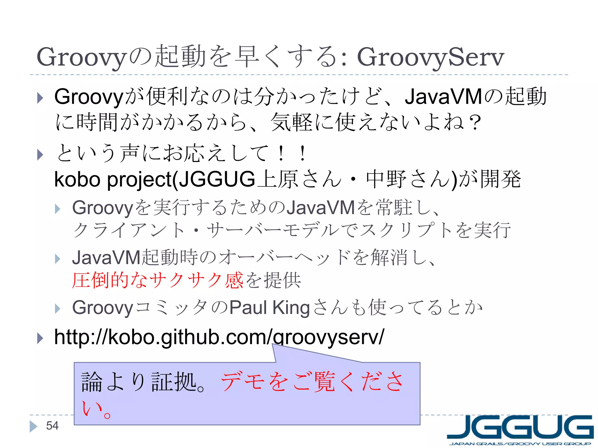 Groovy の起動を早くする : GroovyServ Groovy が便利なのは分かったけど、 JavaVM の起動に時間がかかるから、気軽に使えないよね？ という声にお応えして！！ kobo project(JGGUG 上原さん・中野さん ) が開発 Groovy を実行するための JavaVM を常駐し、 クライアント・サーバーモデルでスクリプトを実行 JavaVM 起動時のオーバーヘッドを解消し、 圧倒的なサクサク感 を提供 Groovy コミッタの Paul King さんも使ってるとか http://kobo.github.com/groovyserv/ 論より証拠。 デモをご覧ください。 