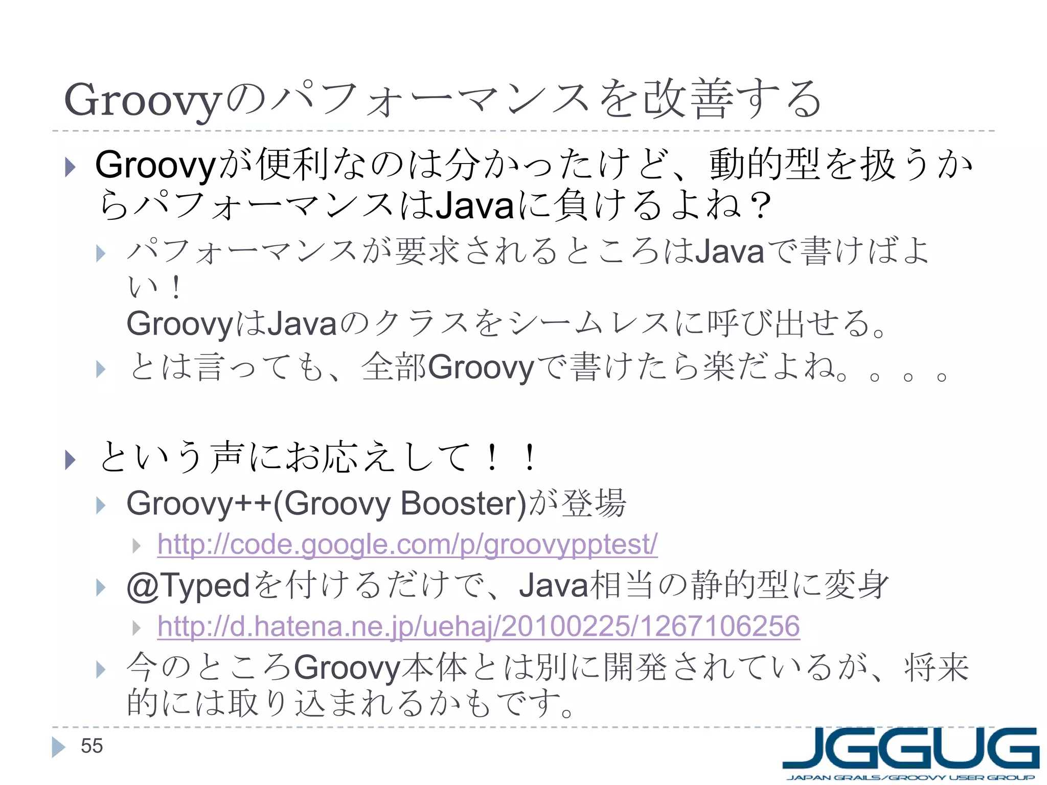 Groovy のパフォーマンスを改善する Groovy が便利なのは分かったけど、動的型を扱うからパフォーマンスは Java に負けるよね？ パフォーマンスが要求されるところは Java で書けばよい！ Groovy は Java のクラスをシームレスに呼び出せる。 とは言っても、全部 Groovy で書けたら楽だよね。。。。 という声にお応えして！！ Groovy++(Groovy Booster) が登場 http://code.google.com/p/groovypptest/ @Typed を付けるだけで、 Java 相当の静的型に変身 http://d.hatena.ne.jp/uehaj/20100225/1267106256 今のところ Groovy 本体とは別に開発されているが、将来的には取り込まれるかもです。 