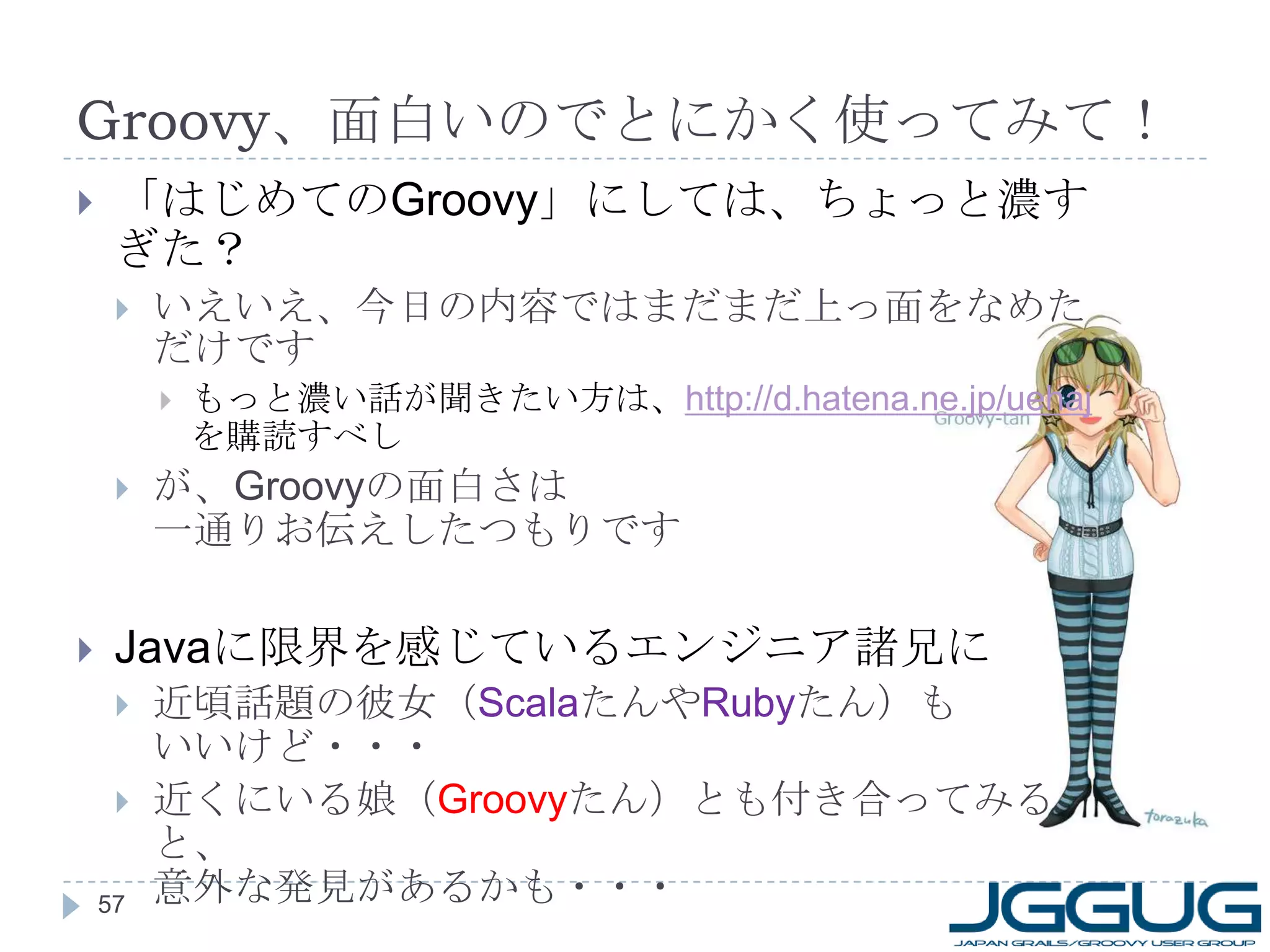 Groovy 、面白いのでとにかく使ってみて！ 「はじめての Groovy 」にしては、ちょっと濃すぎた？ いえいえ、今日の内容ではまだまだ上っ面をなめただけです もっと濃い話が聞きたい方は、 http://d.hatena.ne.jp/uehaj   を購読すべし が、 Groovy の面白さは 一通りお伝えしたつもりです Java に限界を感じているエンジニア諸兄に 近頃話題の彼女（ Scala たんや Ruby たん）も いいけど・・・ 近くにいる娘（ Groovy たん）とも付き合ってみると、 意外な発見があるかも・・・ 