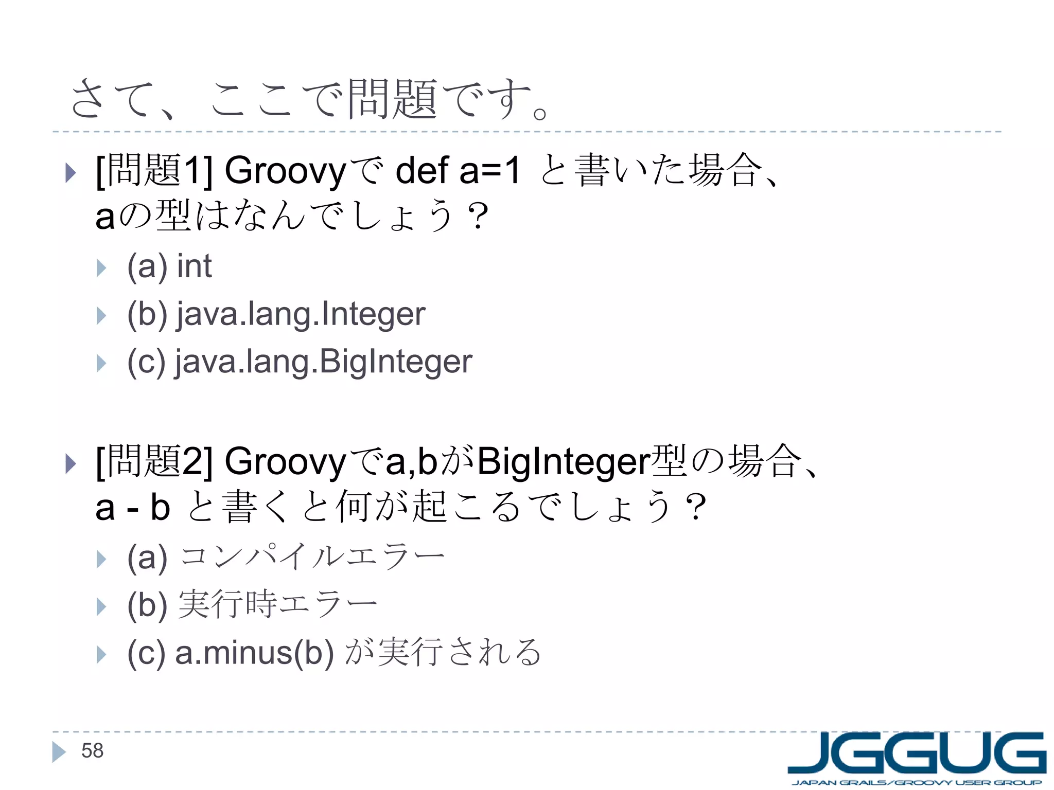 さて、ここで問題です。 [ 問題 1] Groovy で  def a=1  と書いた場合、 a の型はなんでしょう？ (a) int (b) java.lang.Integer (c) java.lang.BigInteger [ 問題 2] Groovy で a,b が BigInteger 型の場合、 a - b  と書くと何が起こるでしょう？ (a)  コンパイルエラー (b)  実行時エラー (c) a.minus(b)  が実行される 