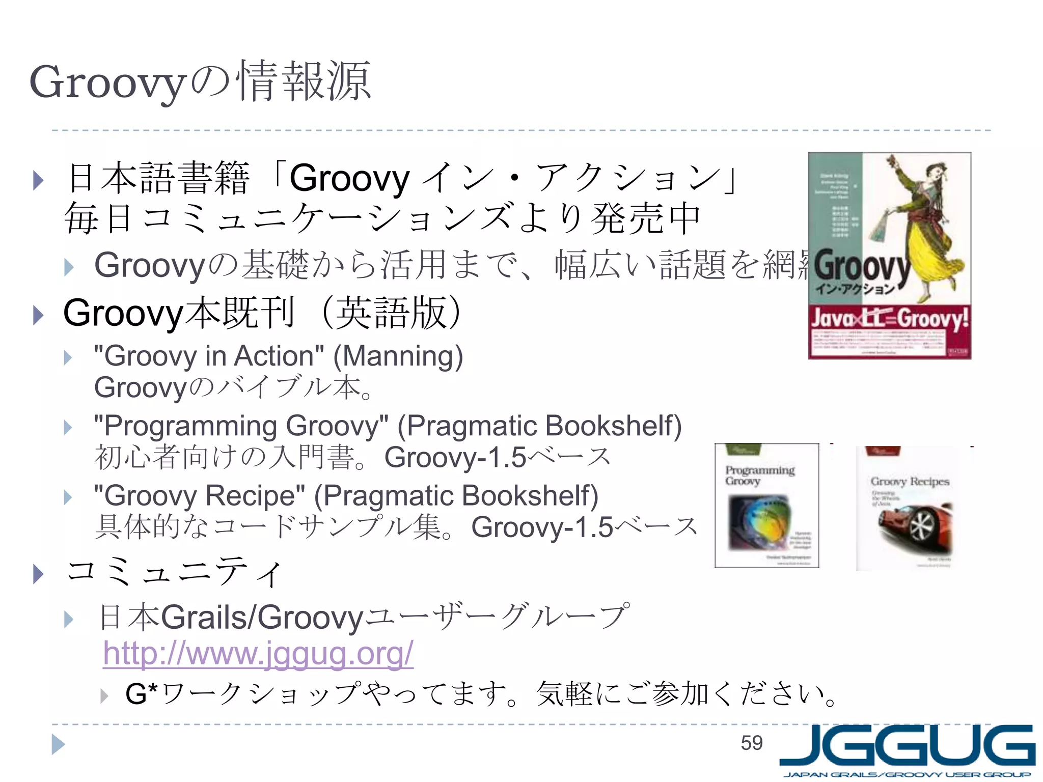 Groovy の情報源 日本語書籍「 Groovy  イン・アクション」  毎日コミュニケーションズより発売中 Groovy の基礎から活用まで、幅広い話題を網羅 Groovy 本既刊（英語版） "Groovy in Action" (Manning)  Groovy のバイブル本。 "Programming Groovy" (Pragmatic Bookshelf) 初心者向けの入門書。 Groovy-1.5 ベース "Groovy Recipe" (Pragmatic Bookshelf) 具体的なコードサンプル集。 Groovy-1.5 ベース コミュニティ 日本 Grails/Groovy ユーザーグループ   http://www.jggug.org/ G* ワークショップやってます。気軽にご参加ください。 