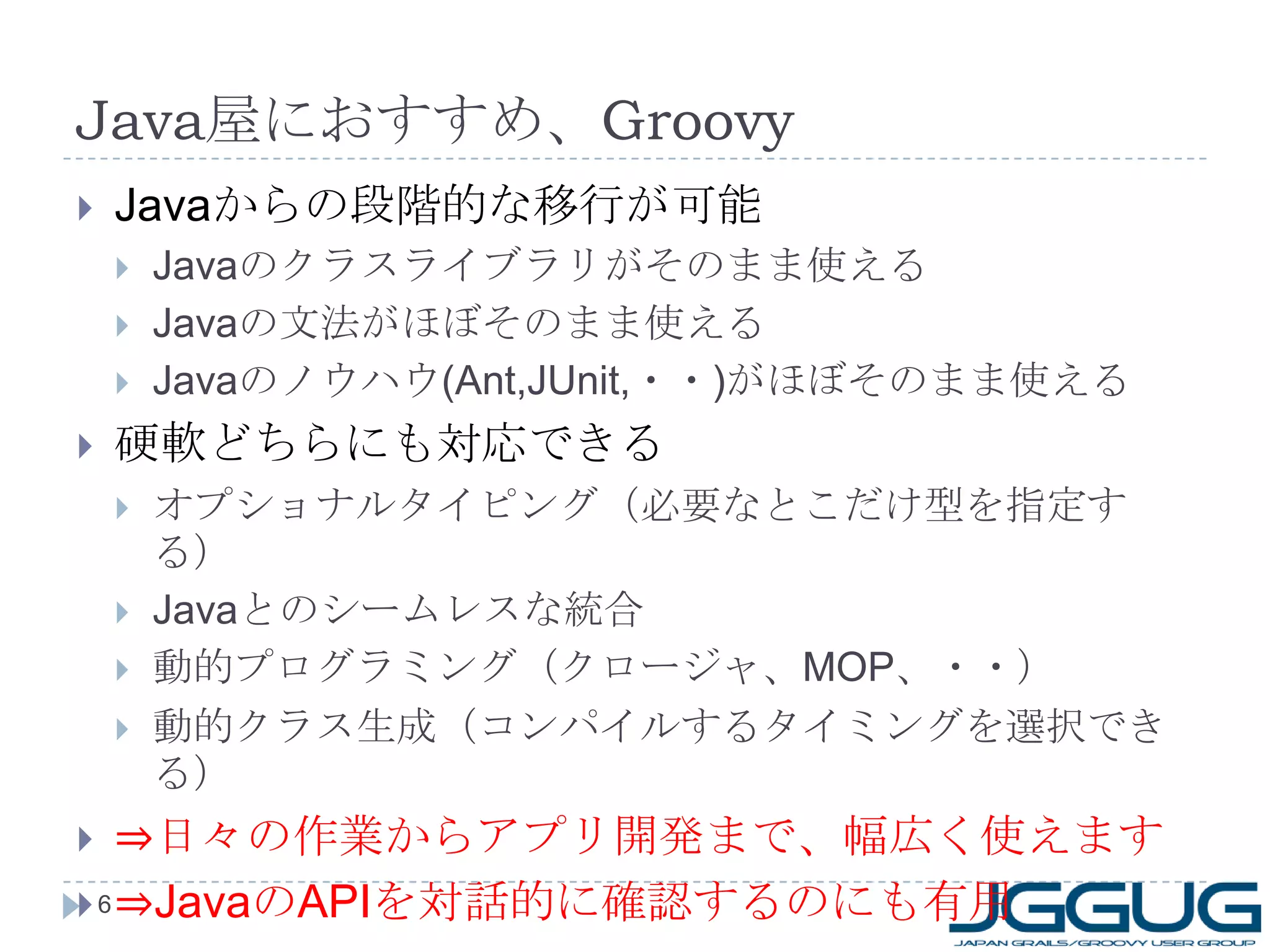 Java 屋におすすめ、 Groovy Java からの段階的な移行が可能 Java のクラスライブラリがそのまま使える Java の文法がほぼそのまま使える Java のノウハウ (Ant,JUnit, ・・ ) がほぼそのまま使える 硬軟どちらにも対応できる オプショナルタイピング（必要なとこだけ型を指定する） Java とのシームレスな統合 動的プログラミング（クロージャ、 MOP 、・・） 動的クラス生成（コンパイルするタイミングを選択できる） ⇒ 日々の作業からアプリ開発まで、幅広く使えます ⇒ Java の API を対話的に確認するのにも有用 