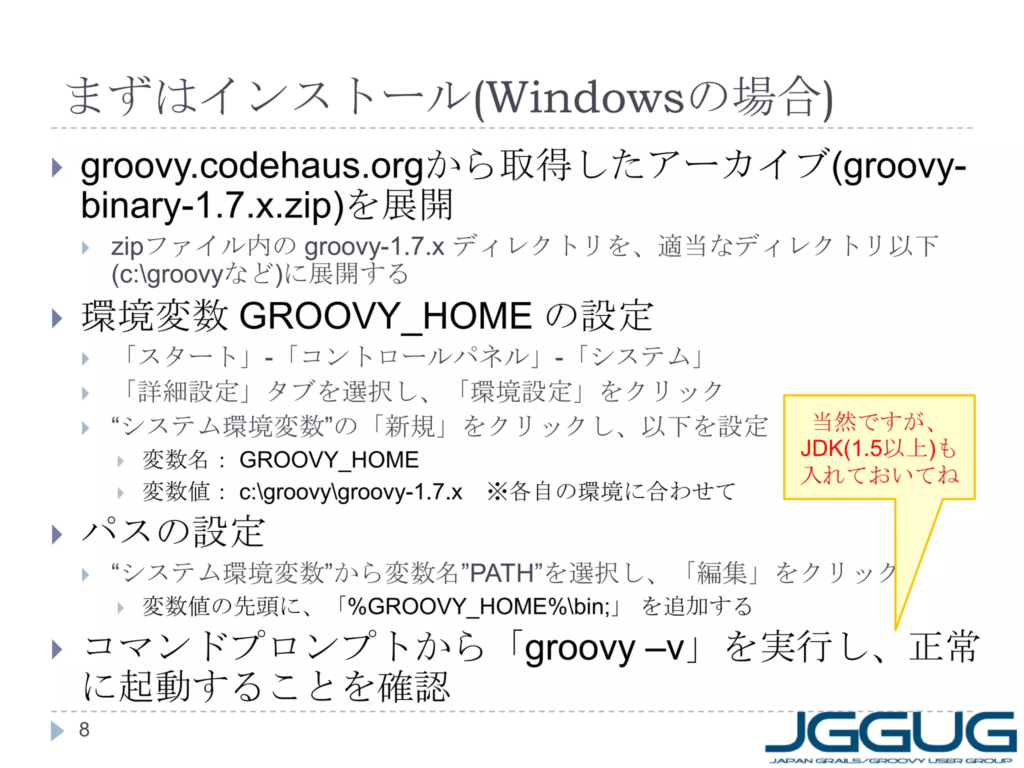 まずはインストール (Windows の場合 ) groovy.codehaus.org から取得したアーカイブ (groovy-binary-1.7.x.zip) を展開 zip ファイル内の  groovy-1.7.x  ディレクトリを、適当なディレクトリ以下 (c:\groovy など ) に展開する 環境変数  GROOVY_HOME  の設定 「スタート」 - 「コントロールパネル」 - 「システム」 「詳細設定」タブを選択し、「環境設定」をクリック “ システム環境変数”の「新規」をクリックし、以下を設定 変数名：  GROOVY_HOME 変数値：  c:\groovy\groovy-1.7.x 　※各自の環境に合わせて パスの設定 “ システム環境変数”から変数名” PATH” を選択し、「編集」をクリック 変数値の先頭に、「 %GROOVY_HOME%\bin; 」 を追加する コマンドプロンプトから「 groovy –v 」を実行し、正常に起動することを確認 当然ですが、 JDK(1.5 以上 ) も入れておいてね 