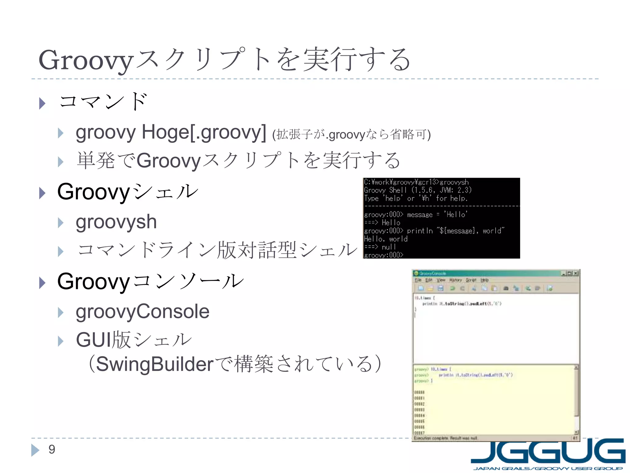 Groovy スクリプトを実行する コマンド groovy Hoge[.groovy]  ( 拡張子が .groovy なら省略可 ) 単発で Groovy スクリプトを実行する Groovy シェル groovysh コマンドライン版対話型シェル Groovy コンソール groovyConsole GUI 版シェル （ SwingBuilder で構築されている） 