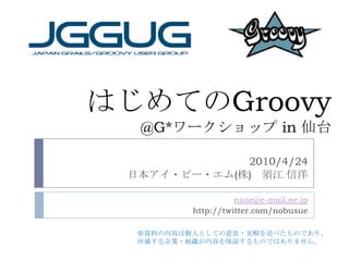 はじめての Groovy @G* ワークショップ  in  仙台 2010/4/24 日本アイ・ビー・エム ( 株 ) 　須江 信洋 [email_address] http://twitter.com/nobusue ※ 資料の内容は個人としての意見・見解を述べたものであり、 所属する企業・組織が内容を保証するものではありません。 