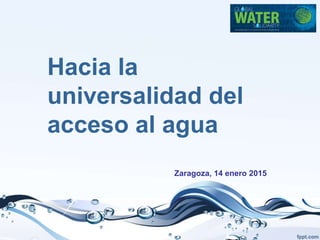 Hacia la
universalidad del
acceso al agua
Zaragoza, 14 enero 2015
 