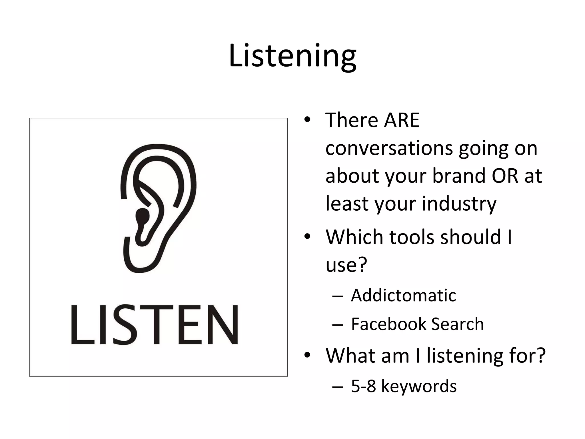 Listening There ARE conversations going on about your brand OR at least your industry Which tools should I use? Addictomatic Facebook Search What am I listening for? 5-8 keywords 