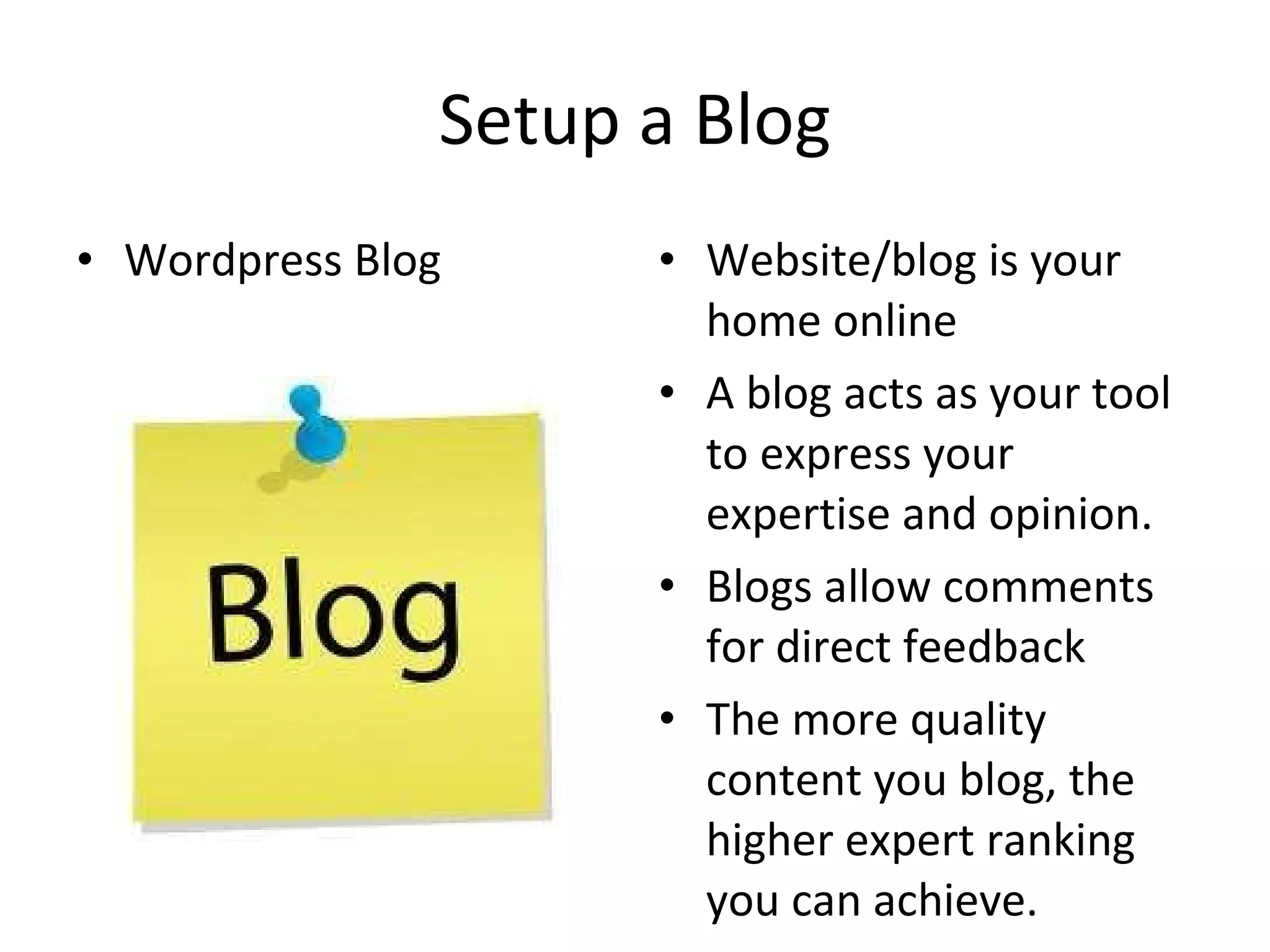 Setup a Blog Wordpress Blog Website/blog is your home online A blog acts as your tool to express your expertise and opinion. Blogs allow comments for direct feedback The more quality content you blog, the higher expert ranking you can achieve. 