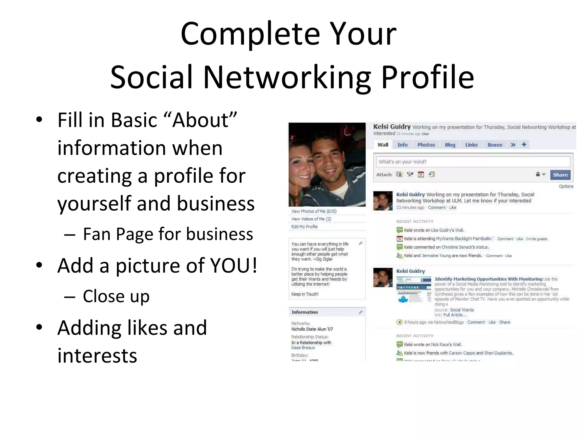 Complete Your  Social Networking Profile Fill in Basic “About” information when creating a profile for yourself and business Fan Page for business  Add a picture of YOU! Close up Adding likes and interests 