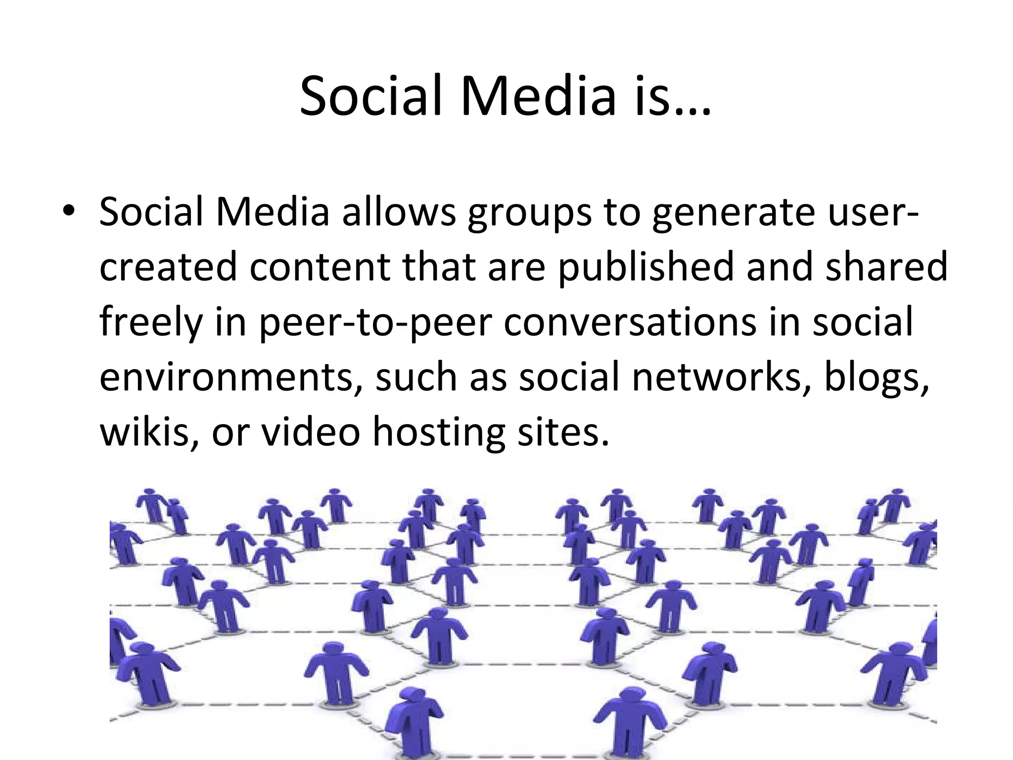 Social Media is… Social Media allows groups to generate user-created content that are published and shared freely in peer-to-peer conversations in social environments, such as social networks, blogs, wikis, or video hosting sites. 