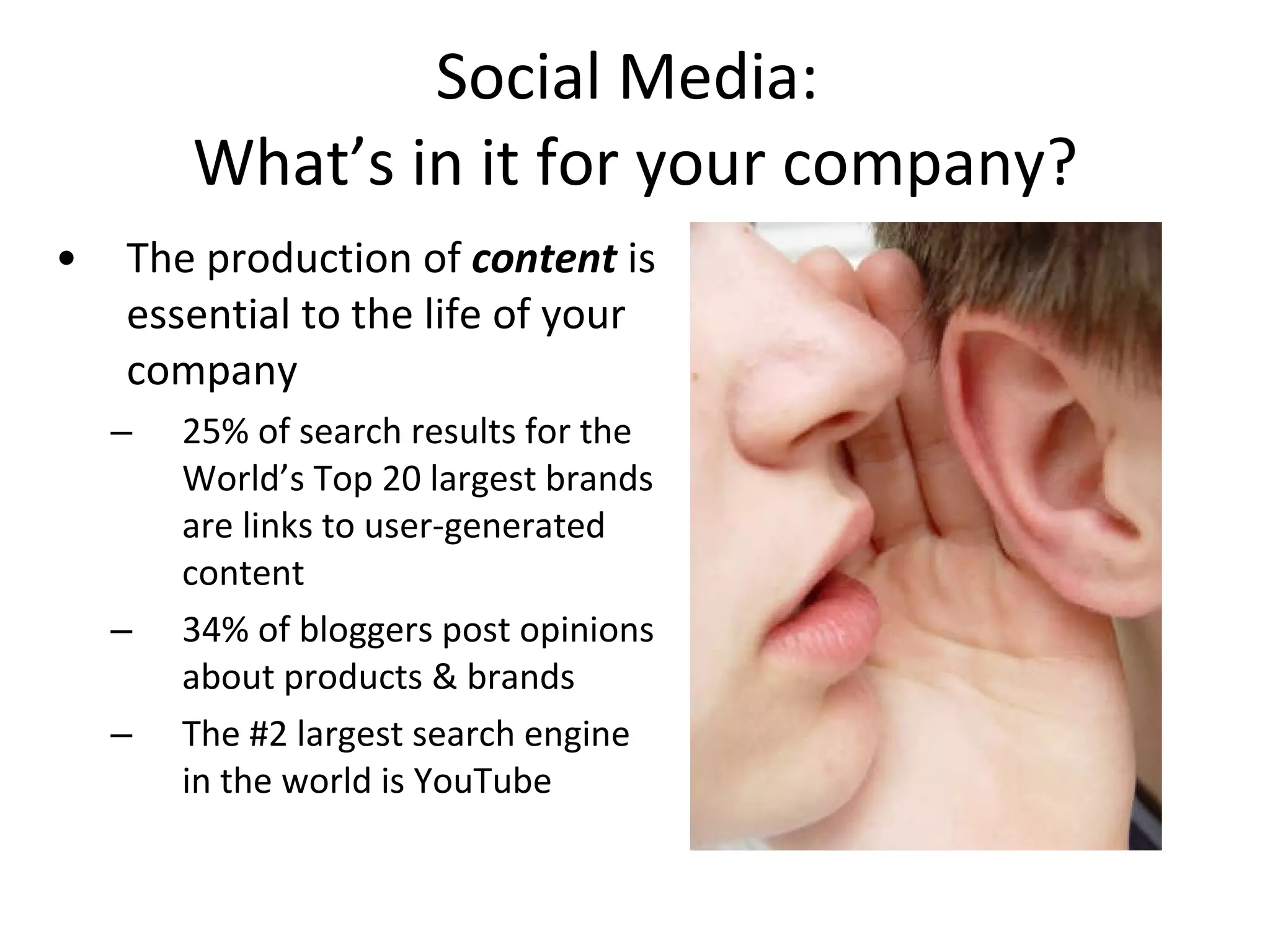 Social Media:  What’s in it for your company? The production of  content  is essential to the life of your company 25% of search results for the World’s Top 20 largest brands are links to user-generated content 34% of bloggers post opinions about products & brands The #2 largest search engine in the world is YouTube 