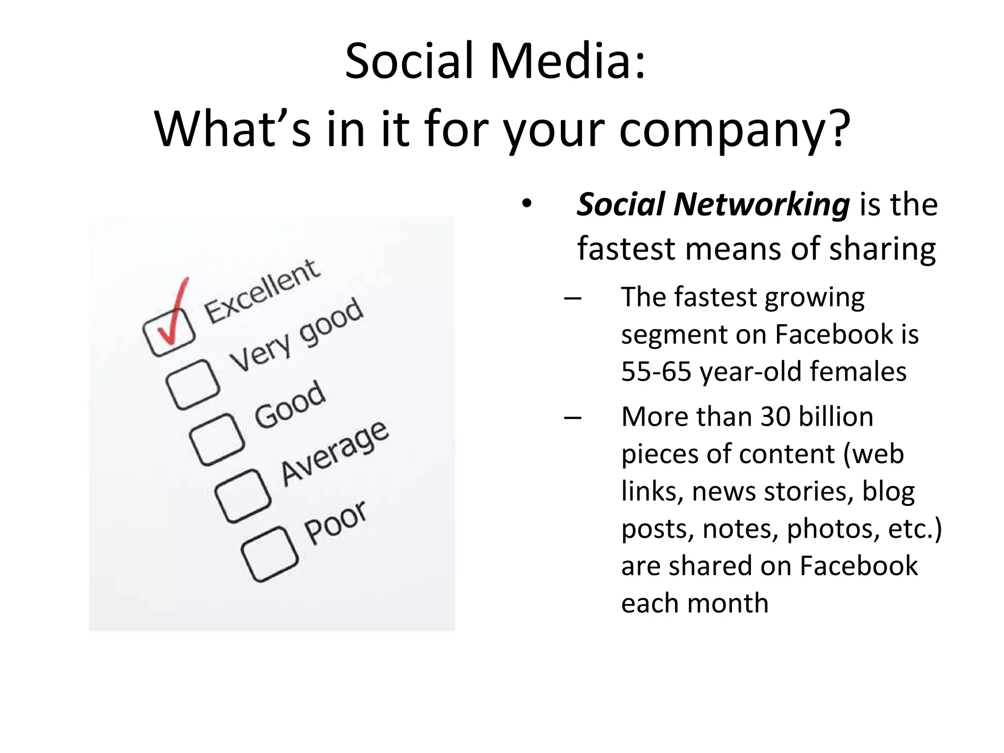 Social Media:  What’s in it for your company? Social Networking  is the fastest means of sharing The fastest growing segment on Facebook is 55-65 year-old females  More than 30 billion pieces of content (web links, news stories, blog posts, notes, photos, etc.) are shared on Facebook each month 