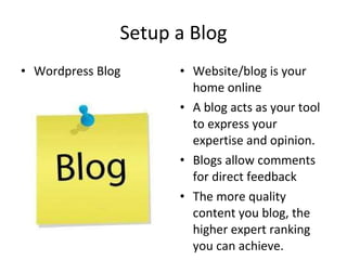 Setup a Blog Wordpress Blog Website/blog is your home online A blog acts as your tool to express your expertise and opinion. Blogs allow comments for direct feedback The more quality content you blog, the higher expert ranking you can achieve. 
