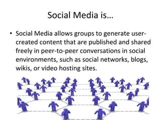 Social Media is… Social Media allows groups to generate user-created content that are published and shared freely in peer-to-peer conversations in social environments, such as social networks, blogs, wikis, or video hosting sites. 