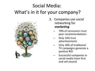 Social Media:  What’s in it for your company? 3.  Companies use social networking for  marketing 78% of consumers trust peer recommendations Only 14% trust advertisements Only 18% of traditional TV campaigns generate a positive ROI Successful companies in social media listen first and sell second 