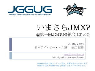 いまさらJMX?@第一回JGGUG総会 LT大会 2010/7/24 日本アイ・ビー・エム(株)　須江 信洋 nsue@e-mail.ne.jp http://twitter.com/nobusue ※資料の内容は個人としての意見・見解を述べたものであり、 所属する企業・組織が内容を保証するものではありません。 