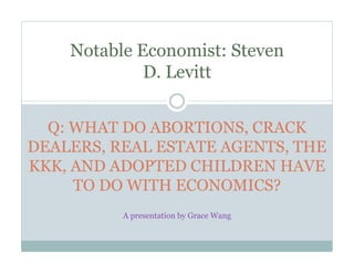Notable Economist: Steven
             D. Levitt


  Q: WHAT DO ABORTIONS, CRACK
DEALERS, REAL ESTATE AGENTS, THE
KKK, AND ADOPTED CHILDREN HAVE
     TO DO WITH ECONOMICS?
          A presentation by Grace Wang
 