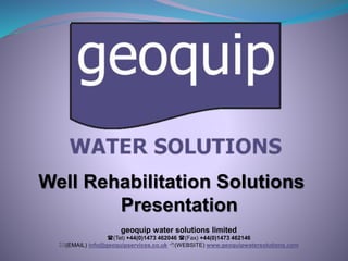 Well Rehabilitation Solutions 
Presentation 
geoquip water solutions limited 
((Tel) +44(0)1473 462046 ((Fax) +44(0)1473 462146 
*(EMAIL) info@geoquipservices.co.uk 8(WEBSITE) www.geoquipwatersolutions.com 
 
