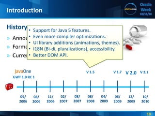 10
Oracle
Week
10/11/10
» Announced at JavaOne, 2006.
» Formerly known as “Project Red Pill”.
» Current release: 2.1.
History
Introduction
05/
2006
10/
2010
06/
2009
GWT 1.0 RC 1
V 2.0V 1.7
08/
2006
11/
2006
02/
2007
08/
2007
08/
2008
04/
2009
12/
2009
V 2.1
• Support for Java 5 features.
• Even more compiler optimizations.
• UI library additions (animations, themes).
• I18N (Bi-di, pluralizations), accessibility.
• Better DOM API.
V 1.5
 