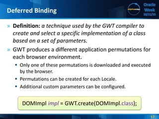 17
Oracle
Week
10/11/10
» Definition: a technique used by the GWT compiler to
create and select a specific implementation of a class
based on a set of parameters.
» GWT produces a different application permutations for
each browser environment.
 Only one of these permutations is downloaded and executed
by the browser.
 Permutations can be created for each Locale.
 Additional custom parameters can be configured.
Deferred Binding
DOMImpl impl = GWT.create(DOMImpl.class);
 