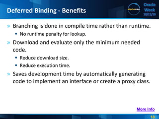 18
Oracle
Week
10/11/10
» Branching is done in compile time rather than runtime.
 No runtime penalty for lookup.
» Download and evaluate only the minimum needed
code.
 Reduce download size.
 Reduce execution time.
» Saves development time by automatically generating
code to implement an interface or create a proxy class.
Deferred Binding - Benefits
More Info
 