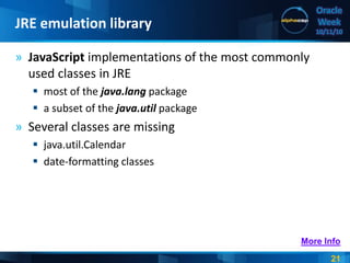 21
Oracle
Week
10/11/10
» JavaScript implementations of the most commonly
used classes in JRE
 most of the java.lang package
 a subset of the java.util package
» Several classes are missing
 java.util.Calendar
 date-formatting classes
JRE emulation library
More Info
 