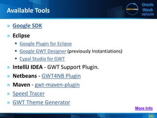 24
Oracle
Week
10/11/10
» Google SDK
» Eclipse
 Google Plugin for Eclipse
 Google GWT Designer (previously Instantiations)
 Cypal Studio for GWT
» IntelliJ IDEA - GWT Support Plugin.
» Netbeans - GWT4NB Plugin
» Maven - gwt-maven-plugin
» Speed Tracer
» GWT Theme Generator
Available Tools
More Info
 