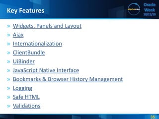 35
Oracle
Week
10/11/10
» Widgets, Panels and Layout
» Ajax
» Internationalization
» ClientBundle
» UiBinder
» JavaScript Native Interface
» Bookmarks & Browser History Management
» Logging
» Safe HTML
» Validations
Key Features
 