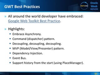51
Oracle
Week
10/11/10
» All around the world developer have embraced:
Google Web Toolkit Best Practice.
» Highlights:
 Embrace Asynchrony.
 Command (dispatcher) pattern.
 Decoupling, decoupling, decoupling.
 MVP (Model/View/Presenter) pattern.
 Dependency Injection.
 Event Bus.
 Support history from the start (using PlaceManager).
GWT Best Practices
 