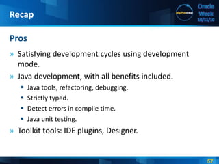 57
Oracle
Week
10/11/10
» Satisfying development cycles using development
mode.
» Java development, with all benefits included.
 Java tools, refactoring, debugging.
 Strictly typed.
 Detect errors in compile time.
 Java unit testing.
» Toolkit tools: IDE plugins, Designer.
Pros
Recap
 