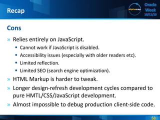 58
Oracle
Week
10/11/10
» Relies entirely on JavaScript.
 Cannot work if JavaScript is disabled.
 Accessibility issues (especially with older readers etc).
 Limited reflection.
 Limited SEO (search engine optimization).
» HTML Markup is harder to tweak.
» Longer design-refresh development cycles compared to
pure HMTL/CSS/JavaScript development.
» Almost impossible to debug production client-side code.
Cons
Recap
 