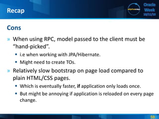 59
Oracle
Week
10/11/10
» When using RPC, model passed to the client must be
“hand-picked”.
 i.e when working with JPA/Hibernate.
 Might need to create TOs.
» Relatively slow bootstrap on page load compared to
plain HTML/CSS pages.
 Which is eventually faster, if application only loads once.
 But might be annoying if application is reloaded on every page
change.
Cons
Recap
 