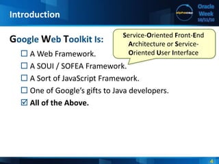 4
Oracle
Week
10/11/10
 A Web Framework.
 A SOUI / SOFEA Framework.
 A Sort of JavaScript Framework.
 One of Google’s gifts to Java developers.
 All of the Above.
Google Web Toolkit Is:
Introduction
Service-Oriented Front-End
Architecture or Service-
Oriented User Interface
 