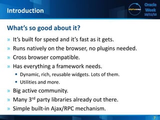 7
Oracle
Week
10/11/10
» It’s built for speed and it’s fast as it gets.
» Runs natively on the browser, no plugins needed.
» Cross browser compatible.
» Has everything a framework needs.
 Dynamic, rich, reusable widgets. Lots of them.
 Utilities and more.
» Big active community.
» Many 3rd party libraries already out there.
» Simple built-in Ajax/RPC mechanism.
What’s so good about it?
Introduction
 