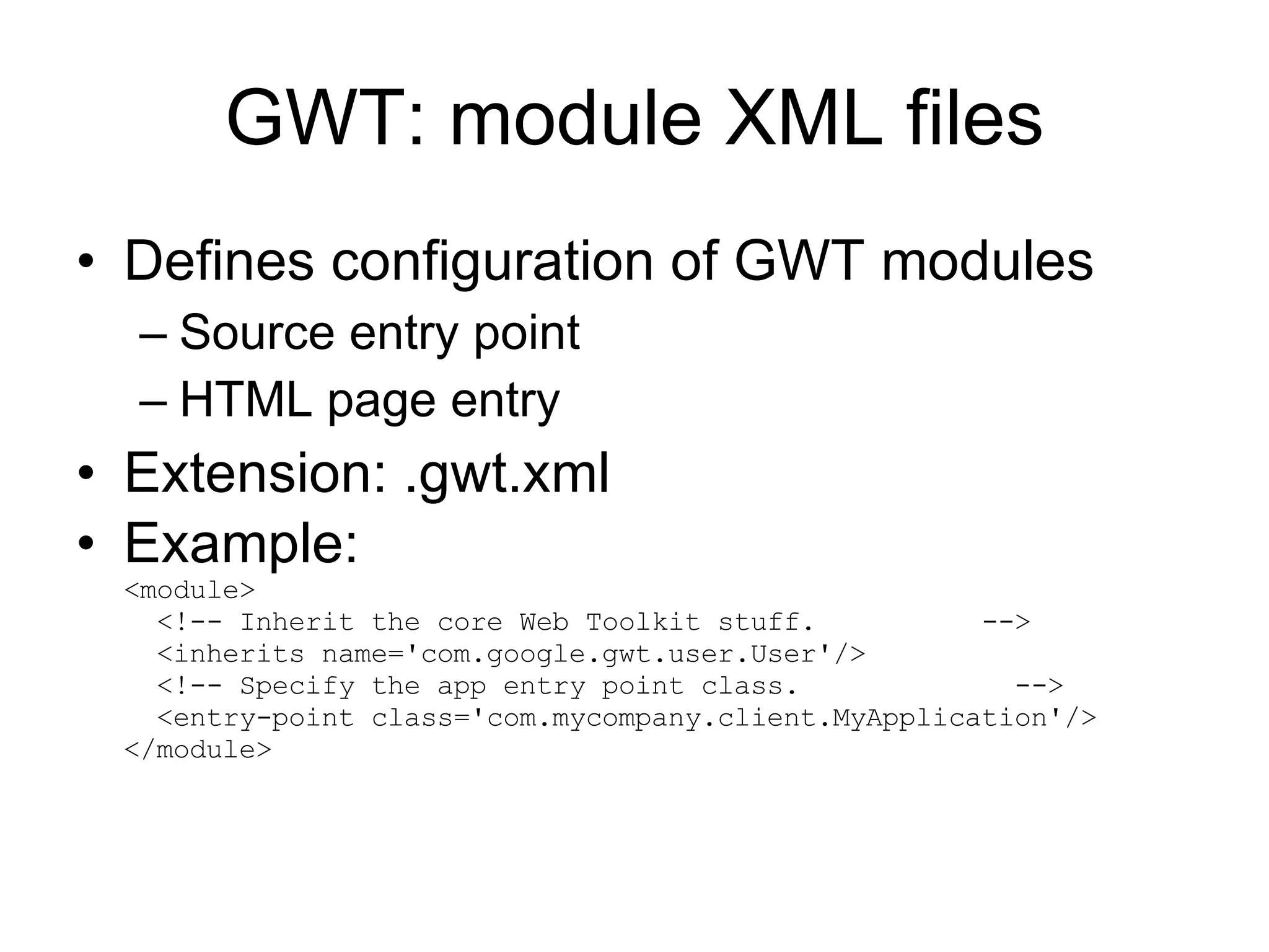 GWT: module XML files Defines configuration of GWT modules Source entry point HTML page entry Extension: .gwt.xml Example: <module>   <!-- Inherit the core Web Toolkit stuff.  -->   <inherits name='com.google.gwt.user.User'/>   <!-- Specify the app entry point class.  -->   <entry-point class='com.mycompany.client.MyApplication'/> </module> 