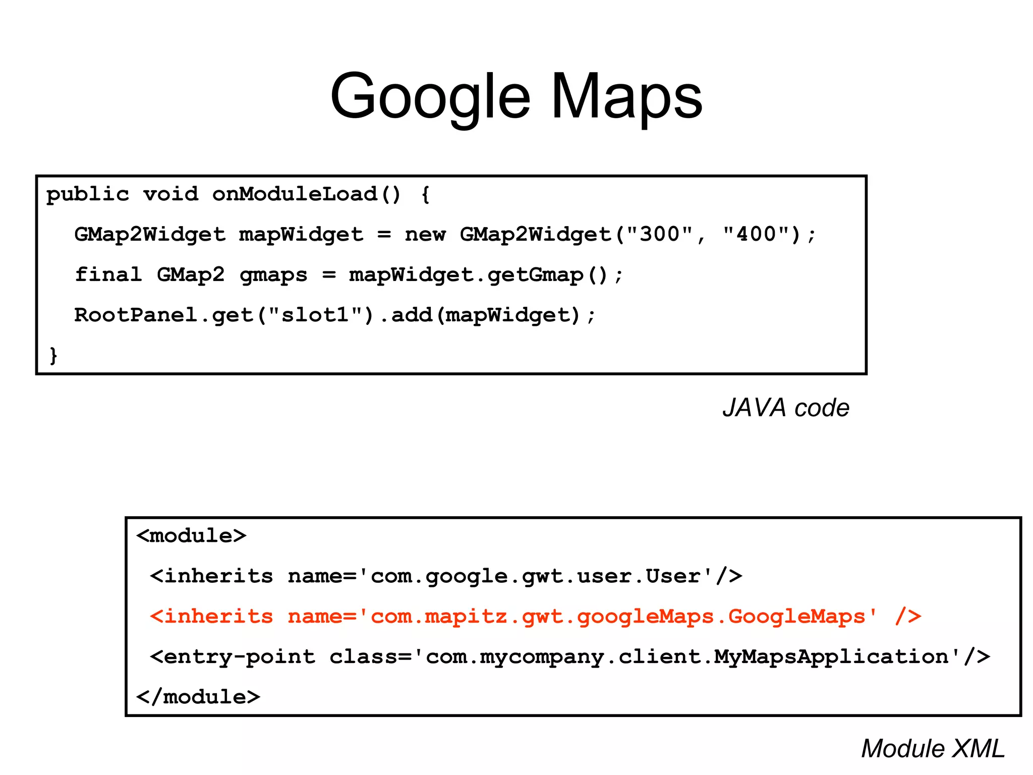 Google Maps public void onModuleLoad() { GMap2Widget mapWidget = new GMap2Widget(&quot;300&quot;, &quot;400&quot;); final GMap2 gmaps = mapWidget.getGmap();  RootPanel.get(&quot;slot1&quot;).add(mapWidget); } <module> <inherits name='com.google.gwt.user.User'/> <inherits name='com.mapitz.gwt.googleMaps.GoogleMaps' /> <entry-point class='com.mycompany.client.MyMapsApplication'/>  </module> Module XML JAVA code 