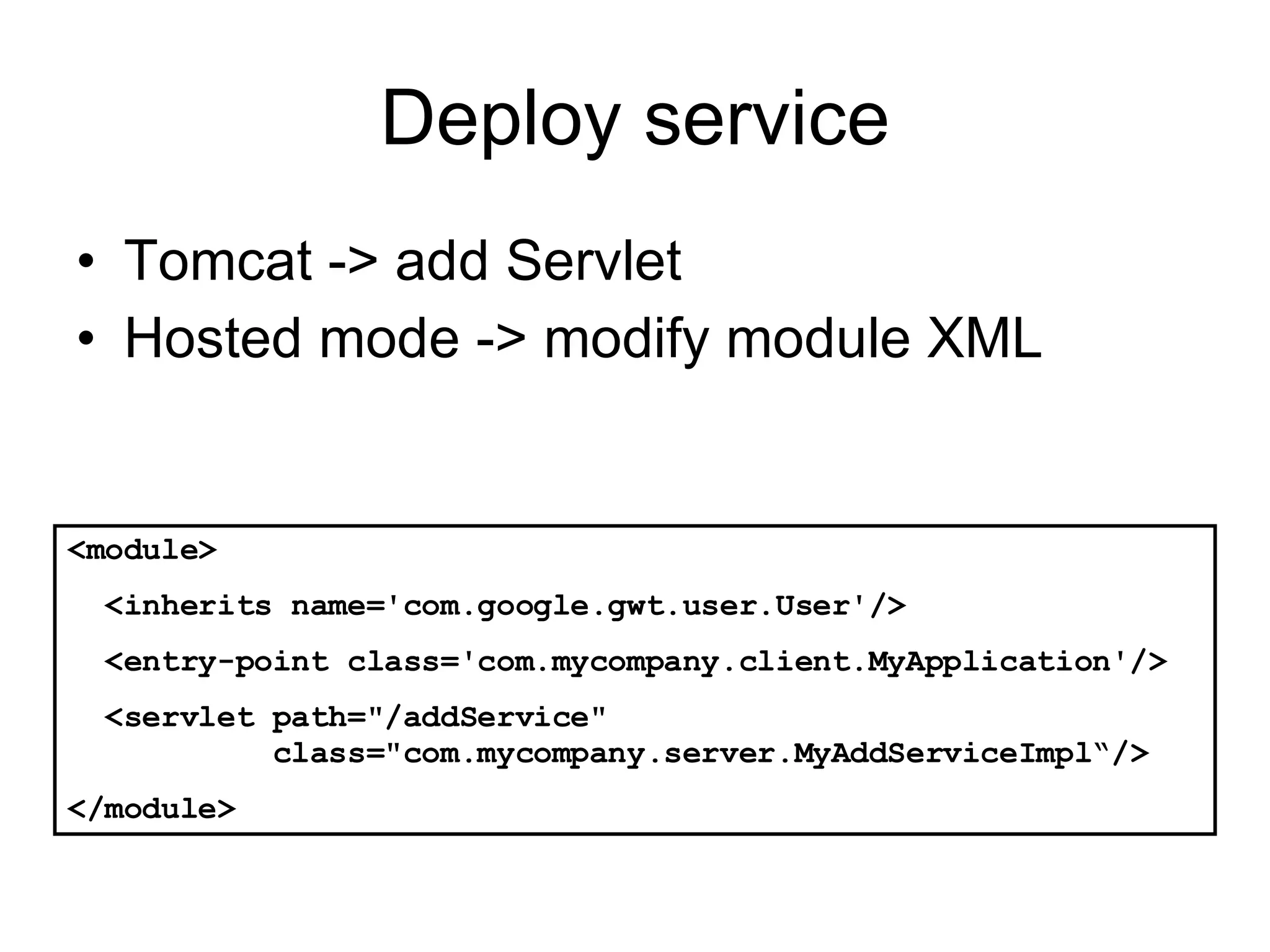 Deploy service Tomcat -> add Servlet Hosted mode -> modify module XML <module> <inherits name='com.google.gwt.user.User'/> <entry-point class='com.mycompany.client.MyApplication'/> <servlet path=&quot;/addService&quot;    class=&quot;com.mycompany.server.MyAddServiceImpl“/> </module> 