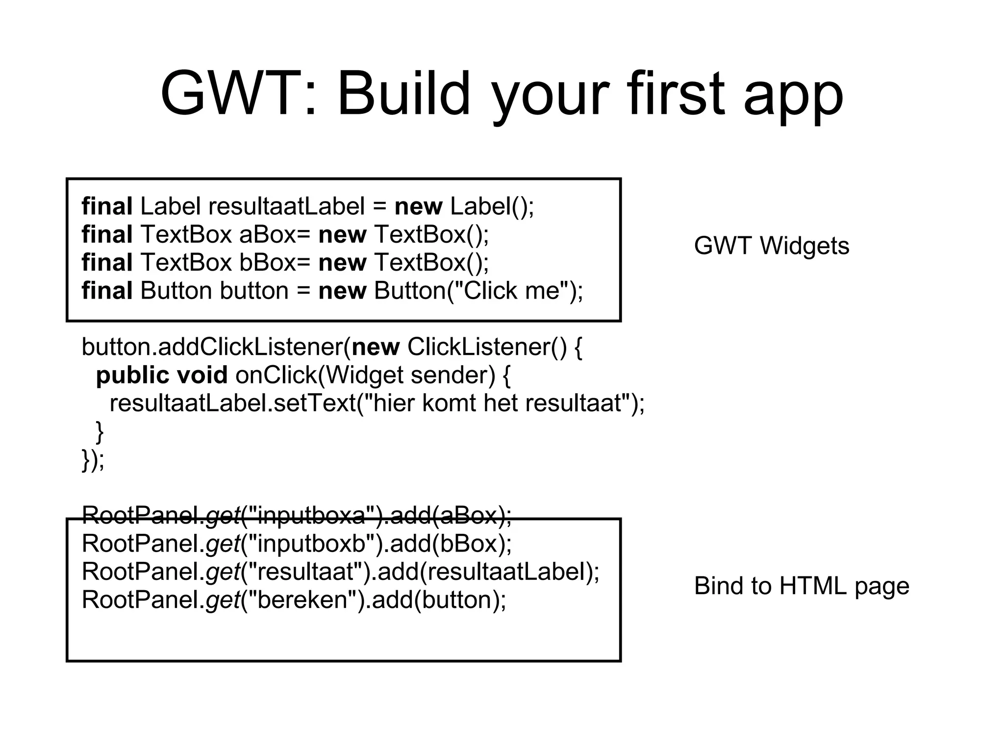 GWT: Build your first app final  Label resultaatLabel =  new  Label(); final  TextBox aBox=  new  TextBox(); final  TextBox bBox=  new  TextBox(); final  Button button =  new  Button(&quot;Click me&quot;); button.addClickListener( new  ClickListener() { public   void  onClick(Widget sender) { resultaatLabel.setText(&quot;hier komt het resultaat&quot;); } }); RootPanel. get (&quot;inputboxa&quot;).add(aBox); RootPanel. get (&quot;inputboxb&quot;).add(bBox); RootPanel. get (&quot;resultaat&quot;).add(resultaatLabel); RootPanel. get (&quot;bereken&quot;).add(button); GWT Widgets Bind to HTML page 